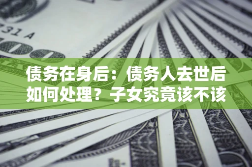 武汉债务在身后：债务人去世后如何处理？子女究竟该不该还钱？