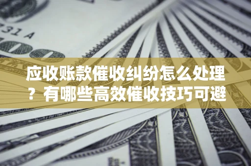 武汉应收账款催收纠纷怎么处理？有哪些高效催收技巧可避免坏账？